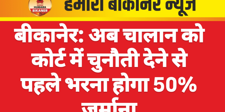 बीकानेर: अब चालान को कोर्ट में चुनौती देने से पहले भरना होगा 50% जुर्माना