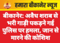 बीकानेर: अवैध शराब से भरी गाड़ी पकड़ने गई पुलिस पर हमला, जान से मारने की कोशिश