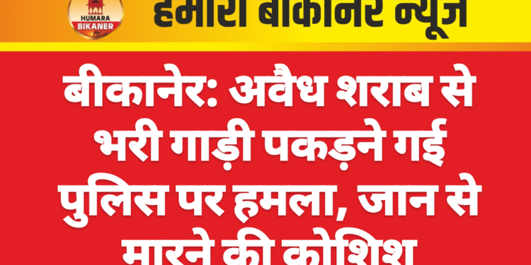 बीकानेर: अवैध शराब से भरी गाड़ी पकड़ने गई पुलिस पर हमला, जान से मारने की कोशिश