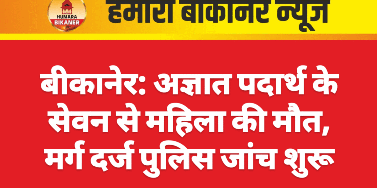बीकानेर: अज्ञात पदार्थ के सेवन से महिला की मौत, मर्ग दर्ज पुलिस जांच शुरू
