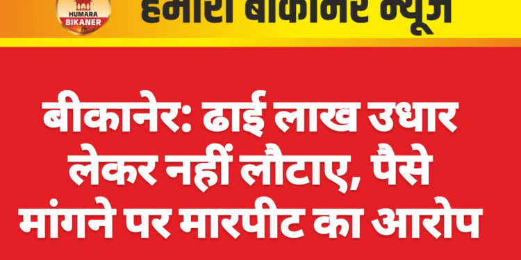 बीकानेर: ढाई लाख उधार लेकर नहीं लौटाए, पैसे मांगने पर मारपीट का आरोप