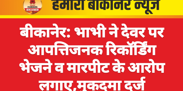 बीकानेर: भाभी ने देवर पर आपत्तिजनक रिकॉर्डिंग भेजने व मारपीट के आरोप लगाए,मुकदमा दर्ज