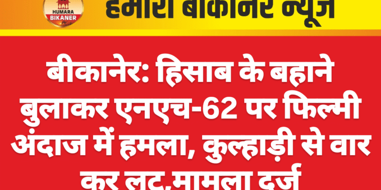 बीकानेर: हिसाब के बहाने बुलाकर एनएच-62 पर फिल्मी अंदाज में हमला, कुल्हाड़ी से वार कर लूट,मामला दर्ज