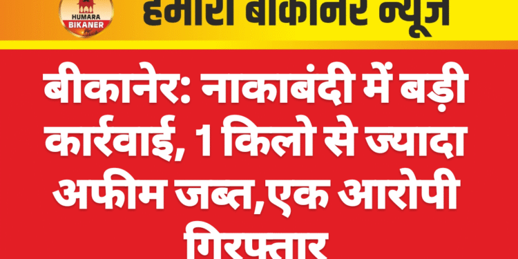 बीकानेर: नाकाबंदी में बड़ी कार्रवाई, 1 किलो से ज्यादा अफीम जब्त,एक आरोपी गिरफ्तार