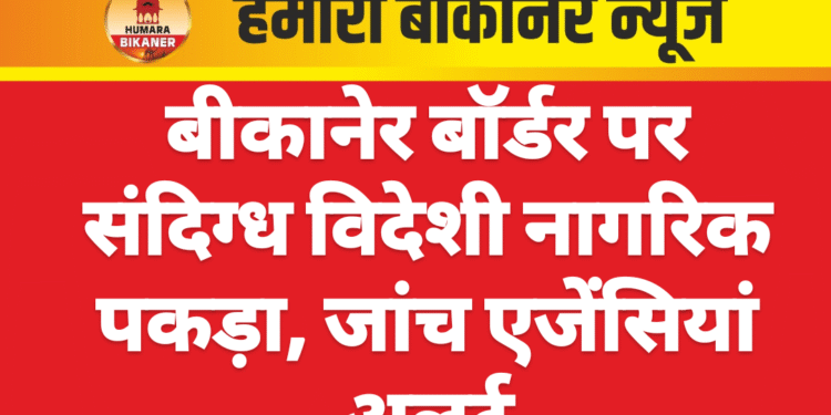 बीकानेर बॉर्डर पर संदिग्ध विदेशी नागरिक पकड़ा, जांच एजेंसियां अलर्ट