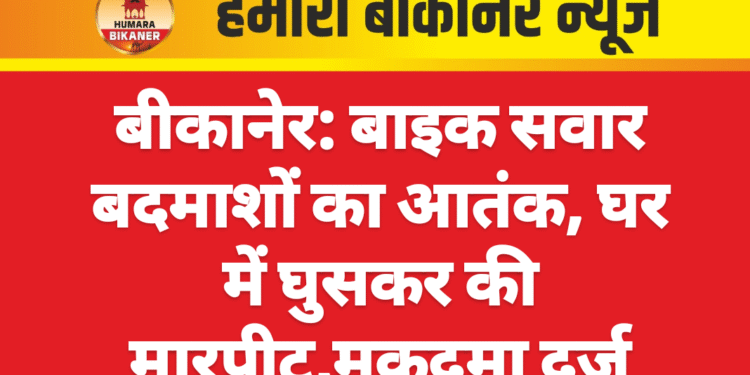 बीकानेर: बाइक सवार बदमाशों का आतंक, घर में घुसकर की मारपीट,मुकदमा दर्ज