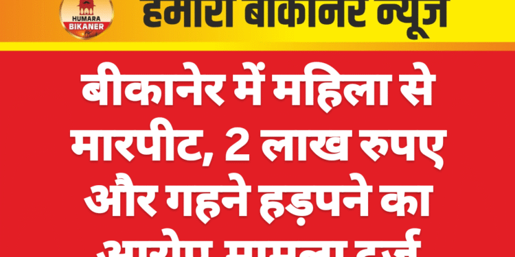 बीकानेर में महिला से मारपीट, 2 लाख रुपए और गहने हड़पने का आरोप,मामला दर्ज