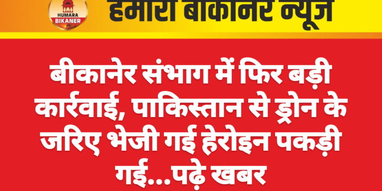 बीकानेर संभाग में फिर बड़ी कार्रवाई, पाकिस्तान से ड्रोन के जरिए भेजी गई हेरोइन पकड़ी गई…पढ़े खबर