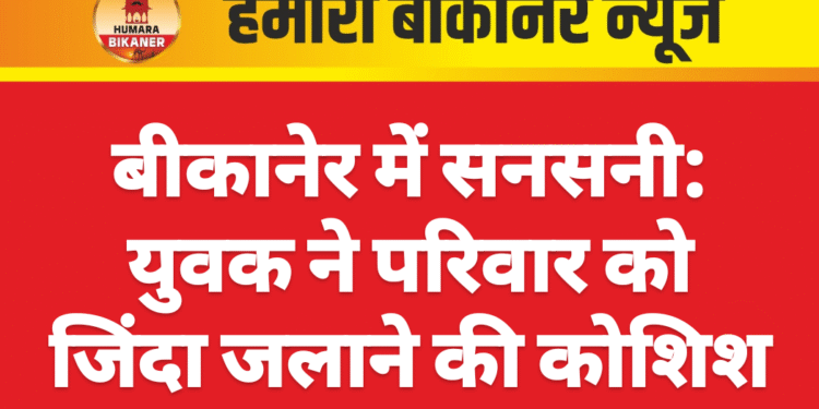 बीकानेर में सनसनी: युवक ने परिवार को जिंदा जलाने की कोशिश