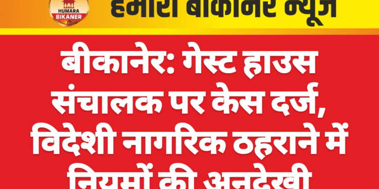 बीकानेर: गेस्ट हाउस संचालक पर केस दर्ज, विदेशी नागरिक ठहराने में नियमों की अनदेखी