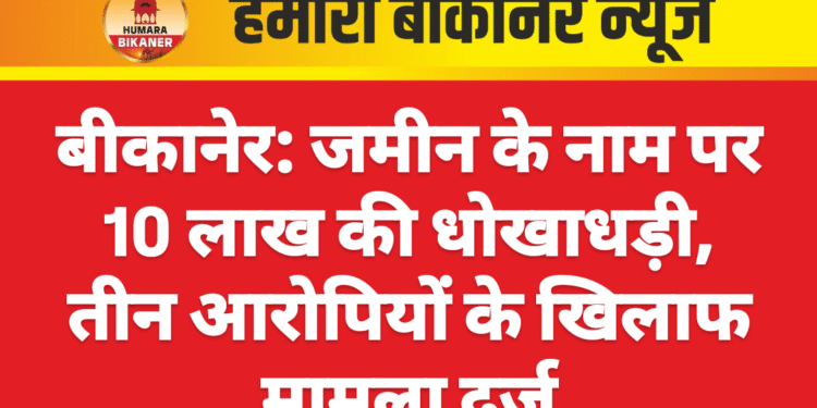 बीकानेर: जमीन के नाम पर 10 लाख की धोखाधड़ी, तीन आरोपियों के खिलाफ मामला दर्ज