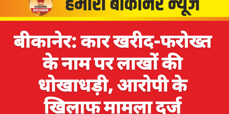 बीकानेर: कार खरीद-फरोख्त के नाम पर लाखों की धोखाधड़ी, आरोपी के खिलाफ मामला दर्ज