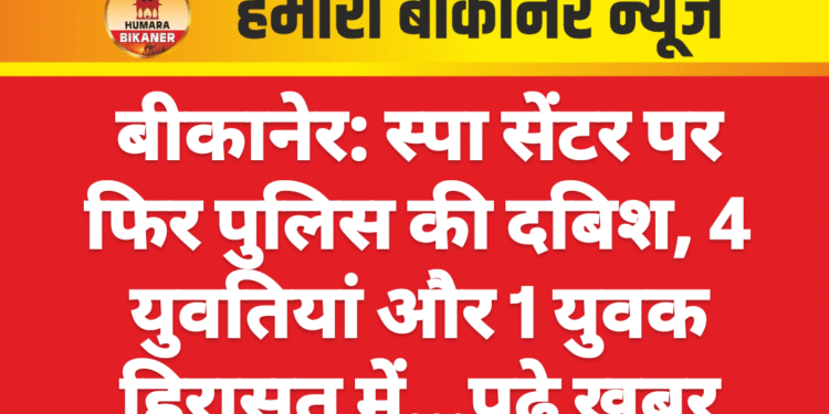 बीकानेर: स्पा सेंटर पर फिर पुलिस की दबिश, 4 युवतियां और 1 युवक हिरासत में