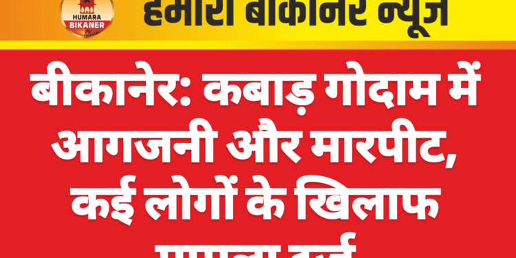 बीकानेर: कबाड़ गोदाम में आगजनी और मारपीट, कई लोगों के खिलाफ मामला दर्ज