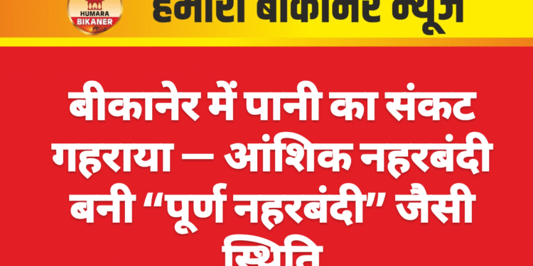 बीकानेर में पानी का संकट गहराया — आंशिक नहरबंदी बनी “पूर्ण नहरबंदी” जैसी स्थिति