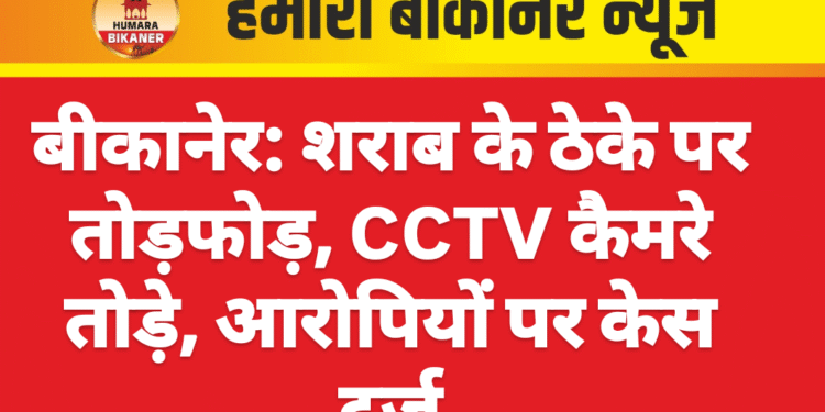 बीकानेर: शराब के ठेके पर तोड़फोड़, CCTV कैमरे तोड़े, आरोपियों पर केस दर्ज