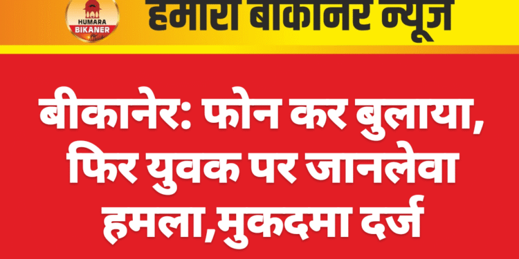 बीकानेर: फोन कर बुलाया, फिर युवक पर जानलेवा हमला,मुकदमा दर्ज