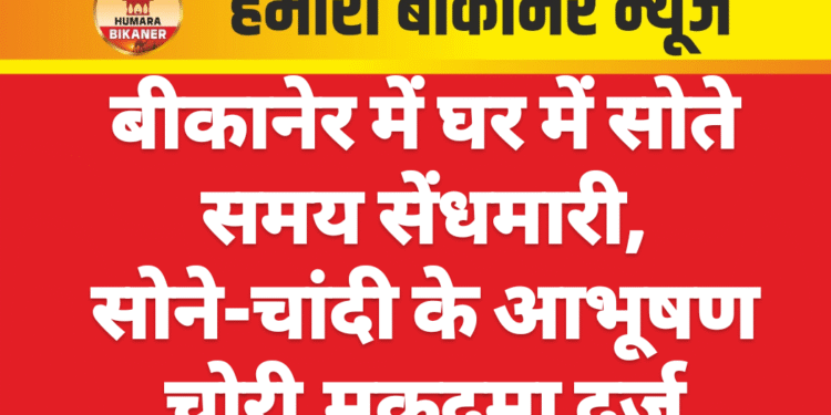 बीकानेर में घर में सोते समय सेंधमारी, सोने-चांदी के आभूषण चोरी,मुकदमा दर्ज