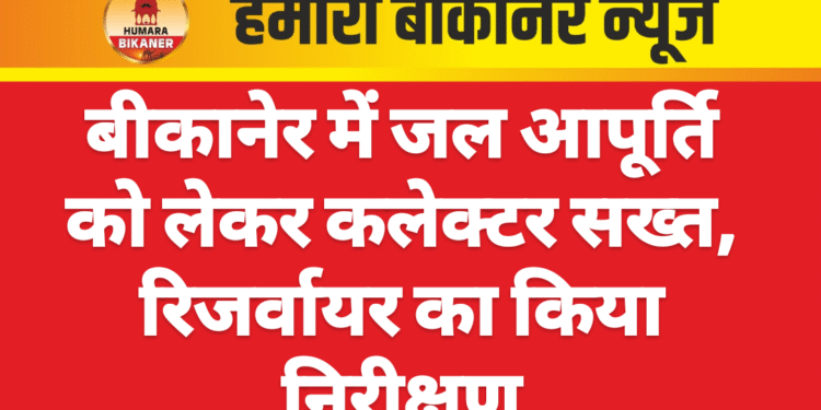 बीकानेर में जल आपूर्ति को लेकर कलेक्टर सख्त, रिजर्वायर का किया निरीक्षण