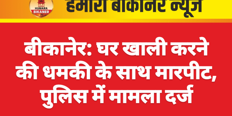 बीकानेर: घर खाली करने की धमकी के साथ मारपीट, पुलिस में मामला दर्ज