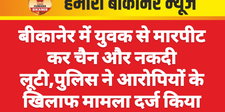 बीकानेर में युवक से मारपीट कर चैन और नकदी लूटी,पुलिस ने आरोपियों के खिलाफ मामला दर्ज किया