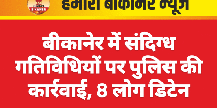 बीकानेर में संदिग्ध गतिविधियों पर पुलिस की कार्रवाई, 8 लोग डिटेन