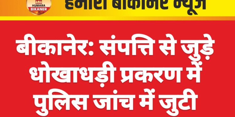 बीकानेर: संपत्ति से जुड़े धोखाधड़ी प्रकरण में पुलिस जांच में जुटी