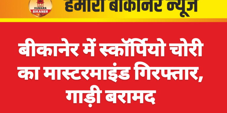 बीकानेर में स्कॉर्पियो चोरी का मास्टरमाइंड गिरफ्तार, गाड़ी बरामद