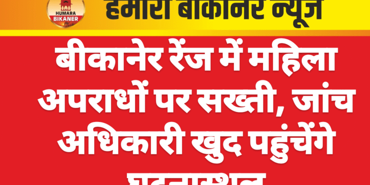 बीकानेर रेंज में महिला अपराधों पर सख्ती, जांच अधिकारी खुद पहुंचेंगे घटनास्थल