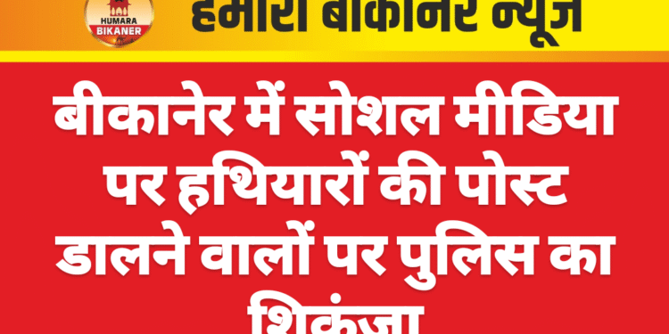 बीकानेर में सोशल मीडिया पर हथियारों की पोस्ट डालने वालों पर पुलिस का शिकंजा