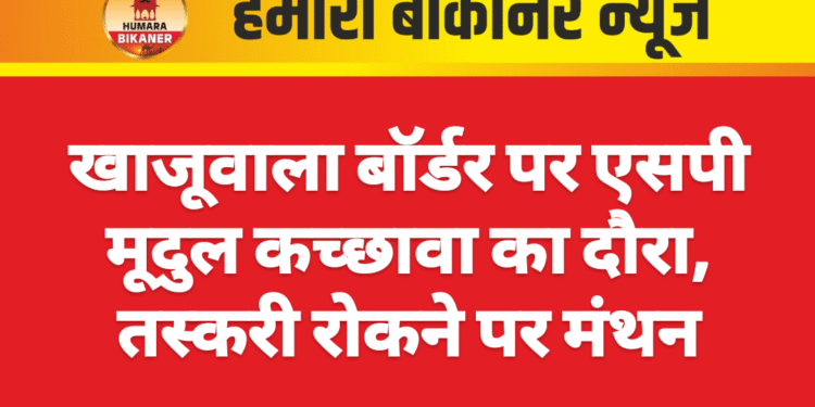 खाजूवाला बॉर्डर पर एसपी मूदुल कच्छावा का दौरा, तस्करी रोकने पर मंथन