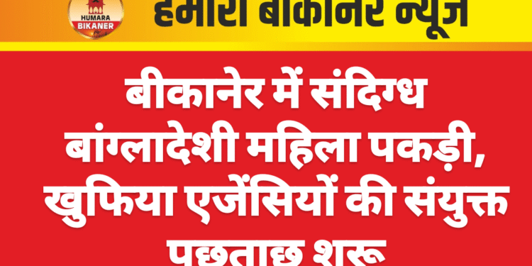 बीकानेर में संदिग्ध बांग्लादेशी महिला पकड़ी, खुफिया एजेंसियों की संयुक्त पूछताछ शुरू
