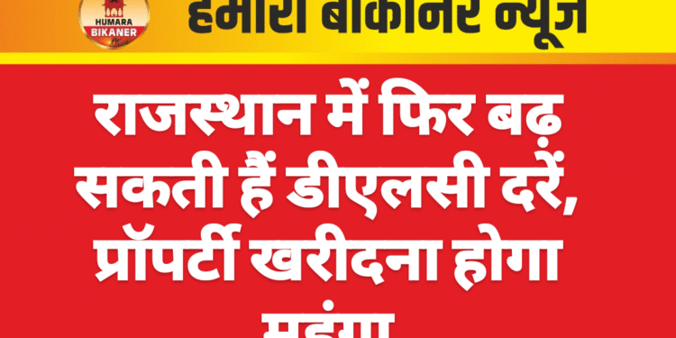 राजस्थान में फिर बढ़ सकती हैं डीएलसी दरें, प्रॉपर्टी खरीदना होगा महंगा