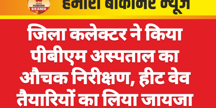 जिला कलेक्टर ने किया पीबीएम अस्पताल का औचक निरीक्षण, हीट वेव तैयारियों का लिया जायजा