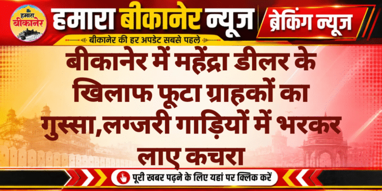 बीकानेर में महेंद्रा डीलर के खिलाफ फूटा ग्राहकों का गुस्सा,लग्जरी गाड़ियों में भरकर लाए कचरा