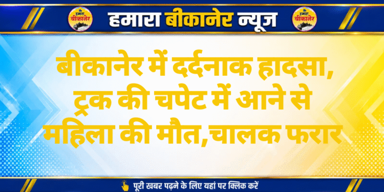 बीकानेर में दर्दनाक हादसा, ट्रक की चपेट में आने से महिला की मौत,चालक फरार