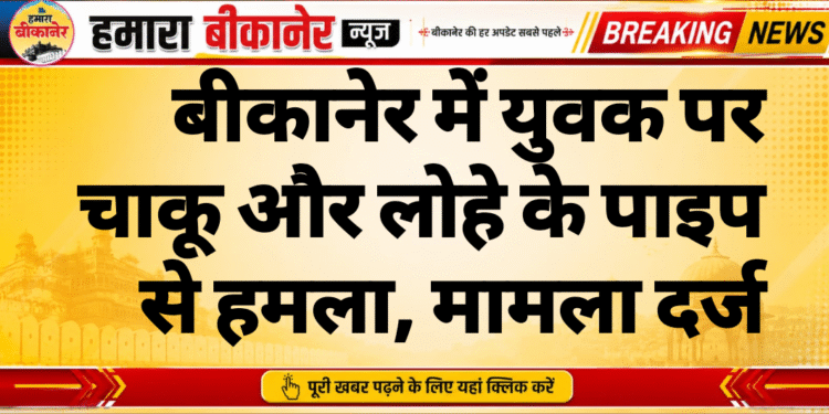 बीकानेर में युवक पर चाकू और लोहे के पाइप से हमला, मामला दर्ज