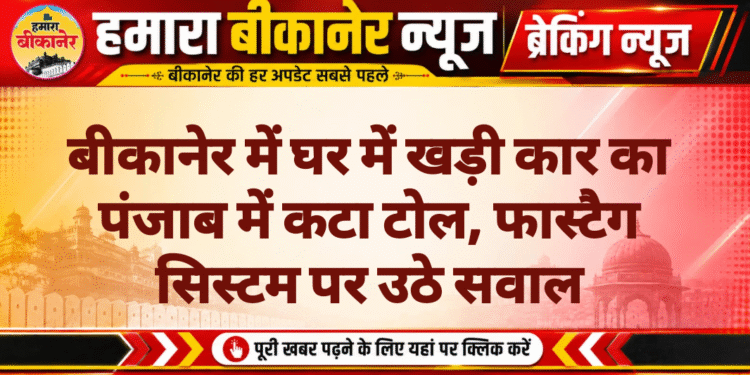 बीकानेर में घर में खड़ी कार का पंजाब में कटा टोल, फास्टैग सिस्टम पर उठे सवाल