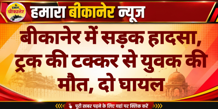बीकानेर में सड़क हादसा, ट्रक की टक्कर से युवक की मौत, दो घायल