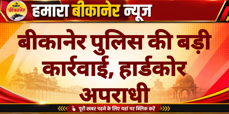 बीकानेर पुलिस की बड़ी कार्रवाई, हार्डकोर अपराधी
