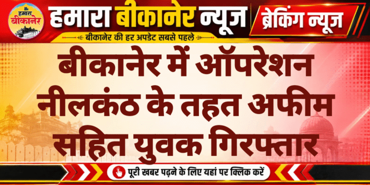 बीकानेर में ऑपरेशन नीलकंठ के तहत अफीम सहित युवक गिरफ्तार