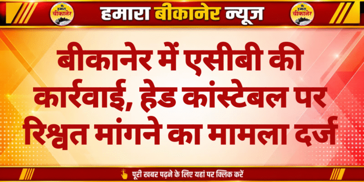 बीकानेर में एसीबी की कार्रवाई, हेड कांस्टेबल पर रिश्वत मांगने का मामला दर्ज