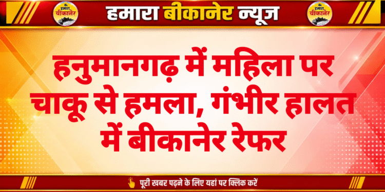 हनुमानगढ़ में महिला पर चाकू से हमला, गंभीर हालत में बीकानेर रेफर