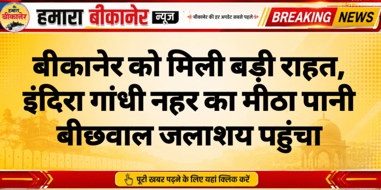 बीकानेर को मिली बड़ी राहत, इंदिरा गांधी नहर का मीठा पानी बीछवाल जलाशय पहुंचा