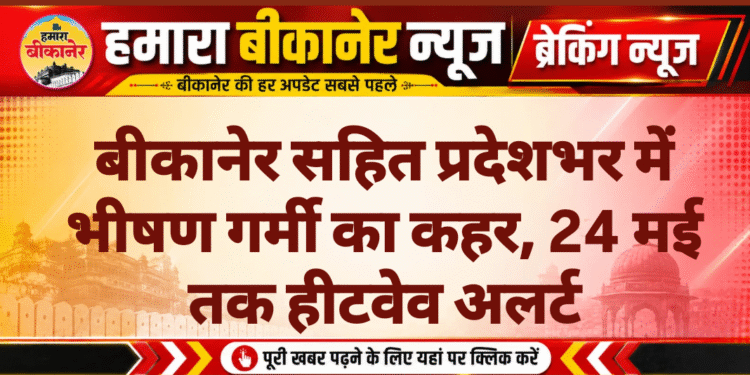 बीकानेर सहित प्रदेशभर में भीषण गर्मी का कहर, 24 मई तक हीटवेव अलर्ट