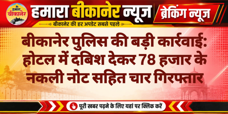 बीकानेर पुलिस की बड़ी कार्रवाई: होटल में दबिश देकर 78 हजार के नकली नोट सहित चार गिरफ्तार