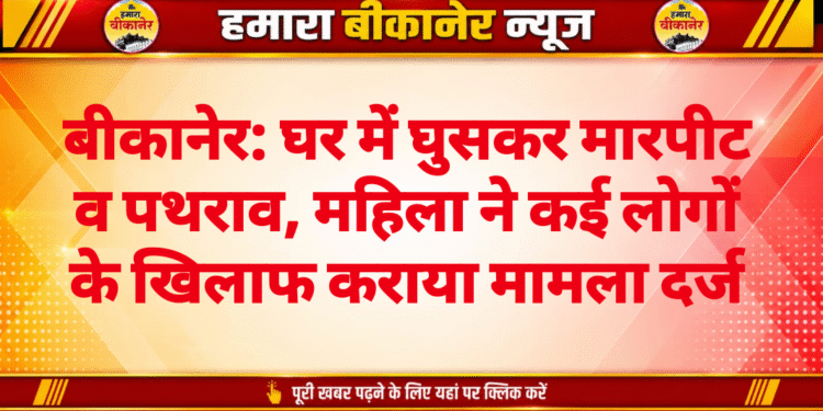 बीकानेर: घर में घुसकर मारपीट व पथराव, महिला ने कई लोगों के खिलाफ कराया मामला दर्ज