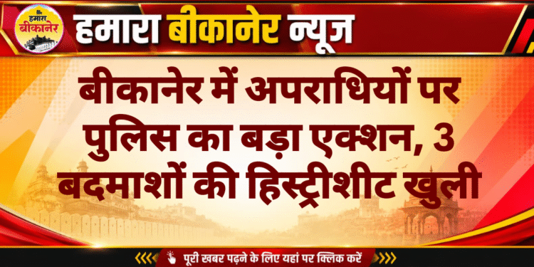 बीकानेर में अपराधियों पर पुलिस का बड़ा एक्शन, 3 बदमाशों की हिस्ट्रीशीट खुली