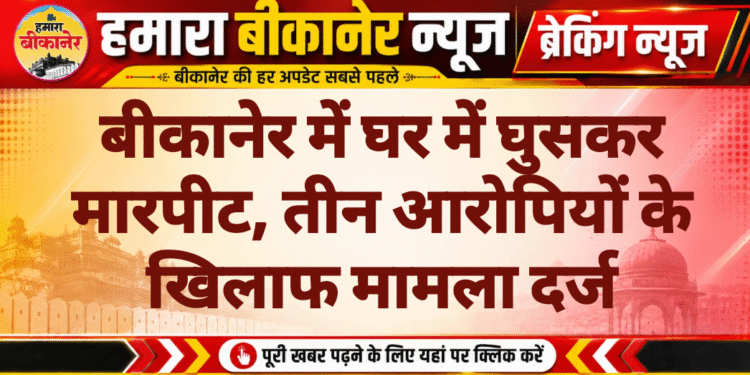 बीकानेर में घर में घुसकर मारपीट, तीन आरोपियों के खिलाफ मामला दर्ज