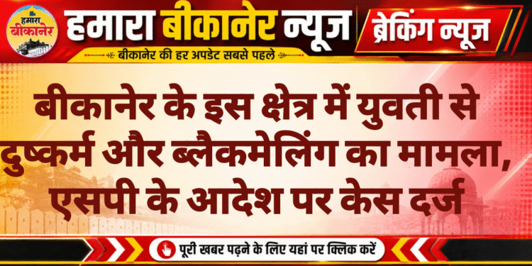 बीकानेर के इस क्षेत्र में युवती से दुष्कर्म और ब्लैकमेलिंग का मामला, एसपी के आदेश पर केस दर्ज